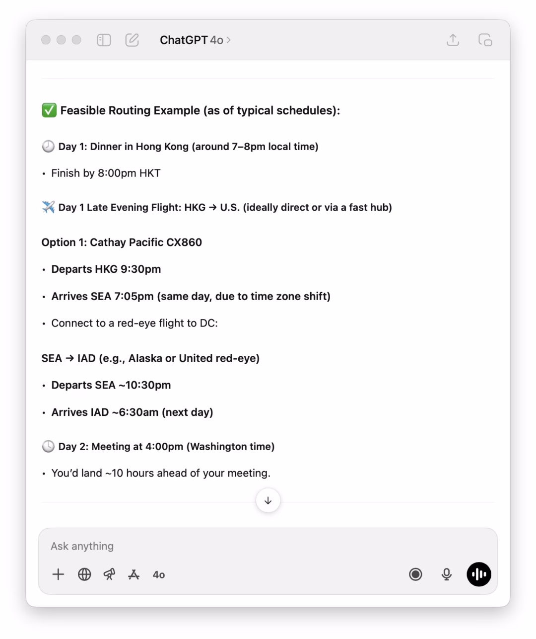 May be an image of text that says 'ChatGPT 40 Feasible Routing Example (as of typical schedules): Day 1: Dinner in Hong Kong (around 7-8pm local time) Finish by 8:00 HKT Day Late Evening Flight: HKG → U.S. (ideally direct or via Option 1: Cathay Pacific Cx860 fast hub) •Departs HKG 9:30pm ·Arrives SEA 7:05pm (same day, due to time zone shift) Connect to red-eye flight to DC: SEA → IAD (e.g., Alaska or United red-eye) •Departs SEA ~10:30pm •Arrives IAD -6:30am (next day) Day 2: Meeting at 4:00pm (Washington time) You'd land ~10 hours ahead your meeting. Ask anything + 40'
