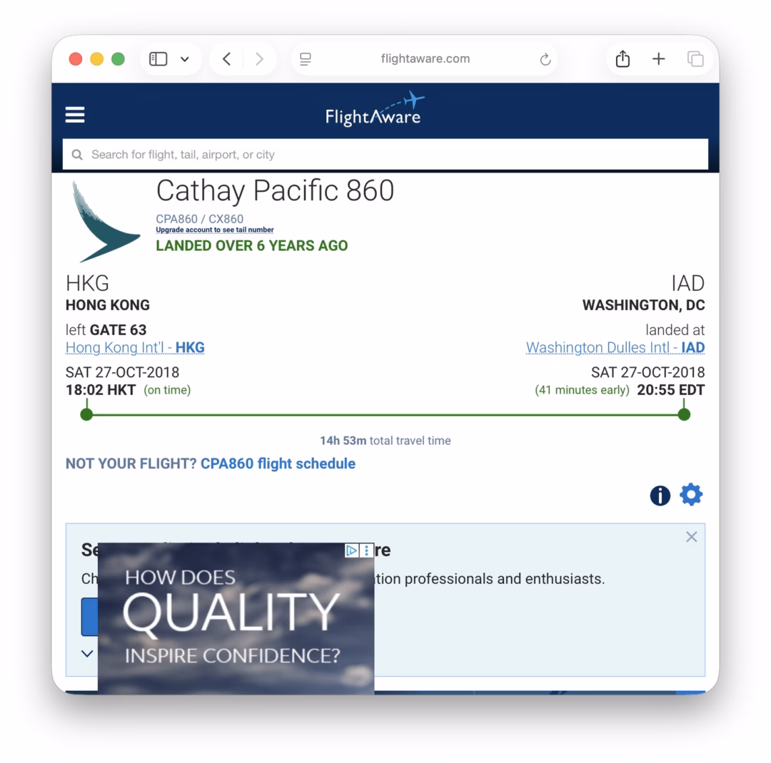 May be a graphic of text that says '은 flightaware.com G FlightAware a Search for flight. tail, airport, orcity Cathay Pacific 860 CPA860 CX860 aleunker nunker LANDED OVER 6 YEARS AGO HKG HONG KONG left GATE 63 Hong. Kong. Hlong.kong.!nt Kong.Intl-HK HKG SAT T27-0CT-2018 18:02HKT 18:02 HKT time) IAD WASHINGTON, DC landed at Washinaton Dulles IAD SAT 27-OCT-2018 (41 minutes early) 20:55 EDT NOT YOUR FLIGHT? CPA860 flight schedule 14h 53m total travel ime Ch DEre HOW HOWDOES DOES QUALITY INSPIRE CONFIDENCE? tion professionals and enthusiasts. x'